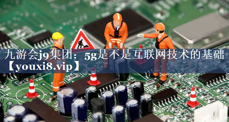 九游会j9集团：5g是不是互联网技术的基础