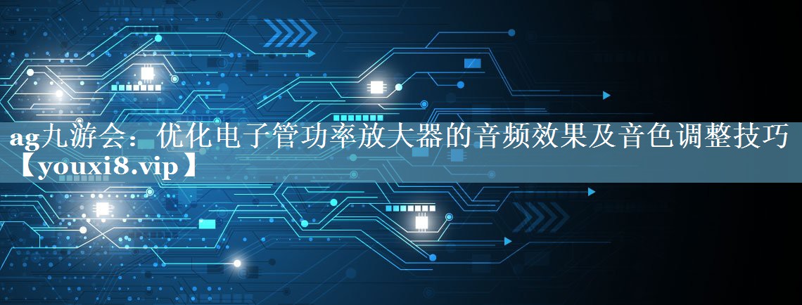 ag九游会：优化电子管功率放大器的音频效果及音色调整技巧