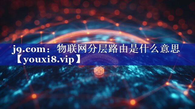 j9.com：物联网分层路由是什么意思