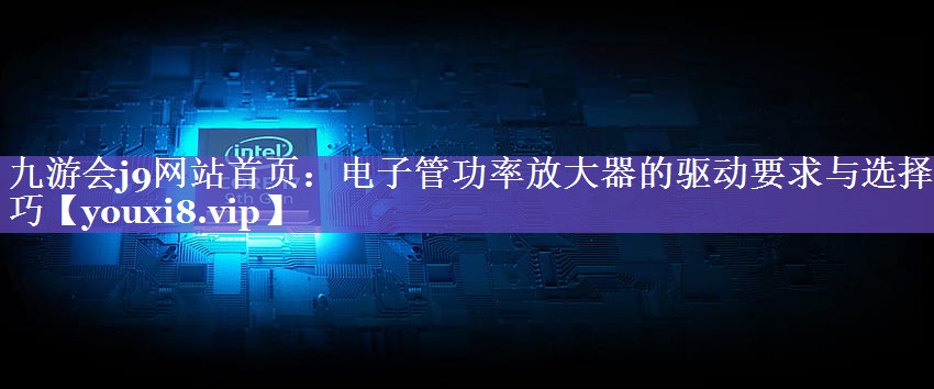九游会j9网站首页：电子管功率放大器的驱动要求与选择技巧