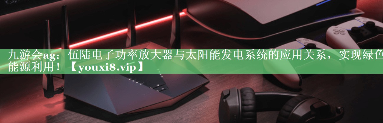 九游会ag：伍陆电子功率放大器与太阳能发电系统的应用关系，实现绿色能源利用！
