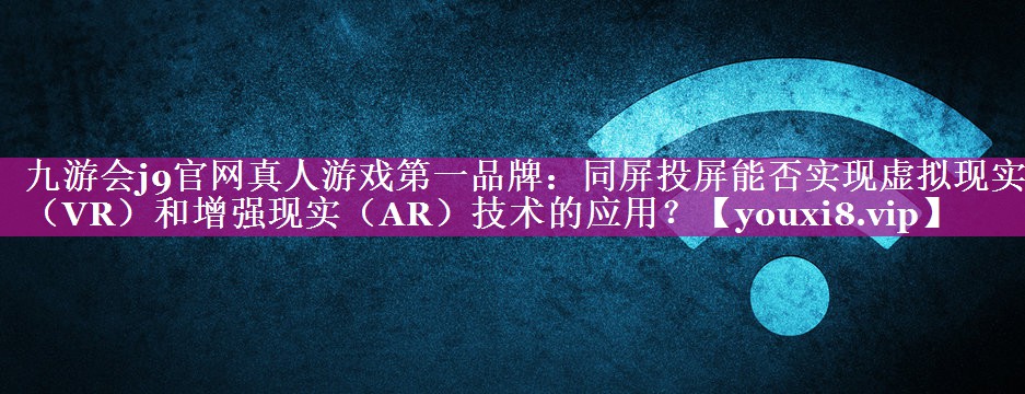 九游会j9官网真人游戏第一品牌：同屏投屏能否实现虚拟现实（VR）和增强现实（AR）技术的应用？