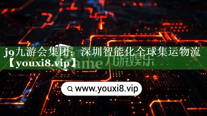 j9九游会集团：深圳智能化全球集运物流