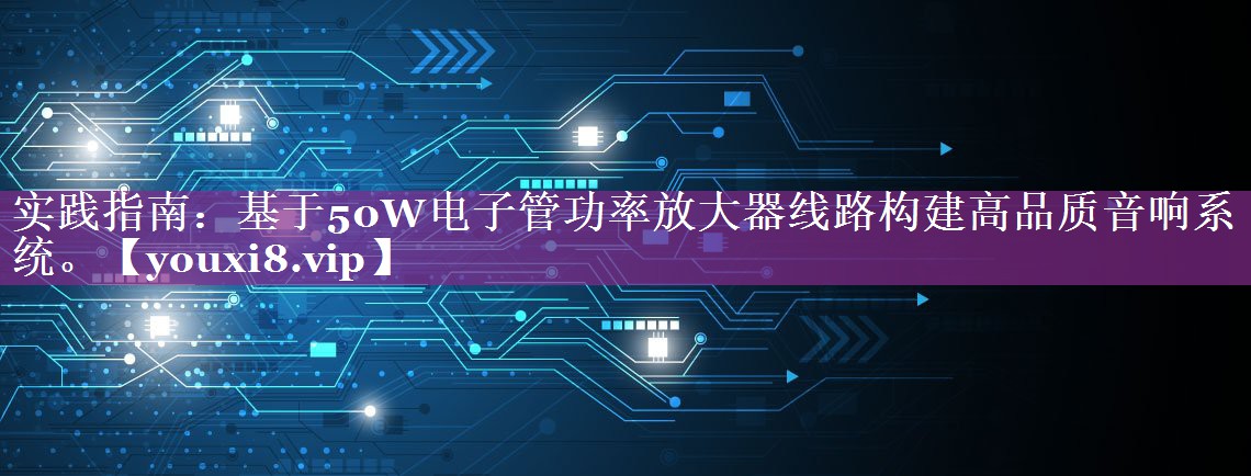 实践指南：基于50W电子管功率放大器线路构建高品质音响系统。