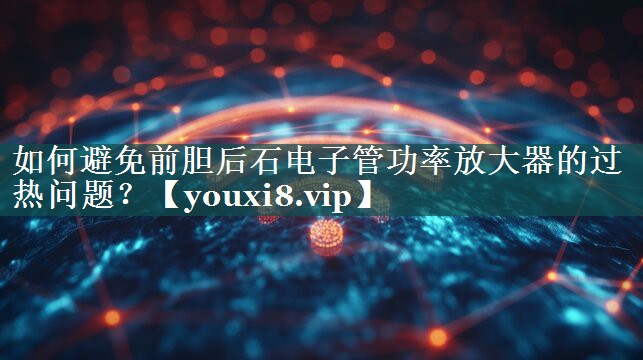 如何避免前胆后石电子管功率放大器的过热问题? 如何避免前胆后石电子管功率放大器的过热问题?